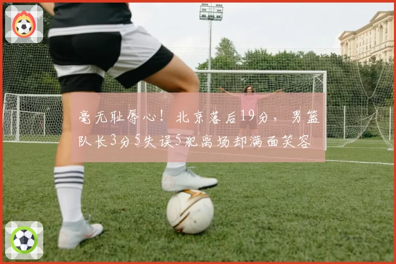 毫无耻辱心!北京落后19分,男篮队长3分5失误5犯离场却满面笑容