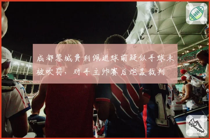 成都蓉城费利佩进球前疑似手球未被吹罚,对手主帅赛后炮轰裁判