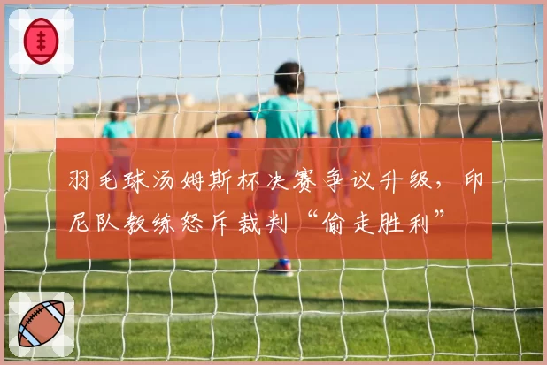 羽毛球汤姆斯杯决赛争议升级，印尼队教练怒斥裁判“偷走胜利”