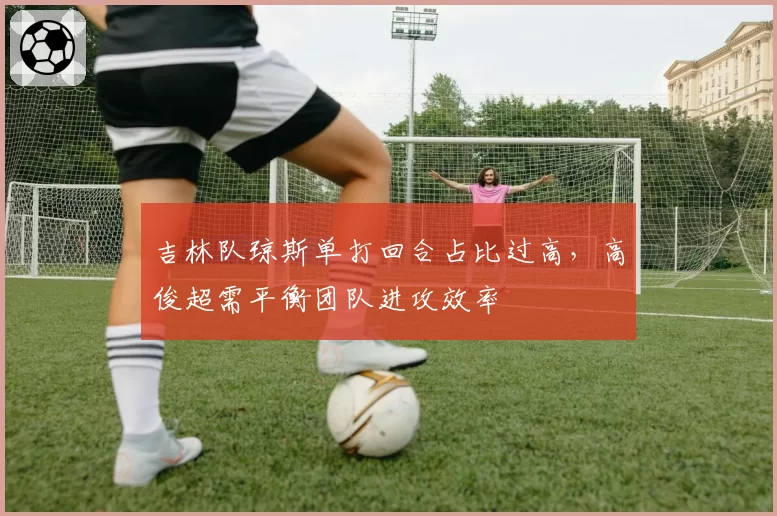 吉林队琼斯单打回合占比过高,高俊超需平衡团队进攻效率