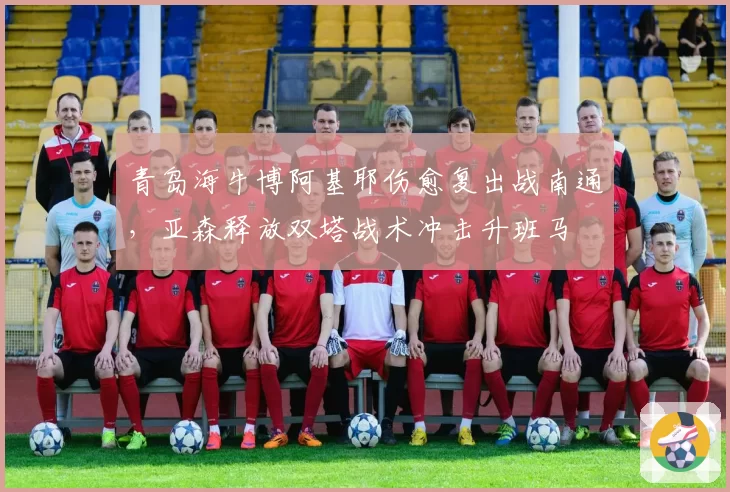 青岛海牛博阿基耶伤愈复出战南通，亚森释放双塔战术冲击升班马