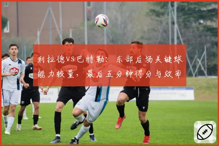 利拉德vs巴特勒：东部后场关键球能力较量，最后五分钟得分与效率数据解读