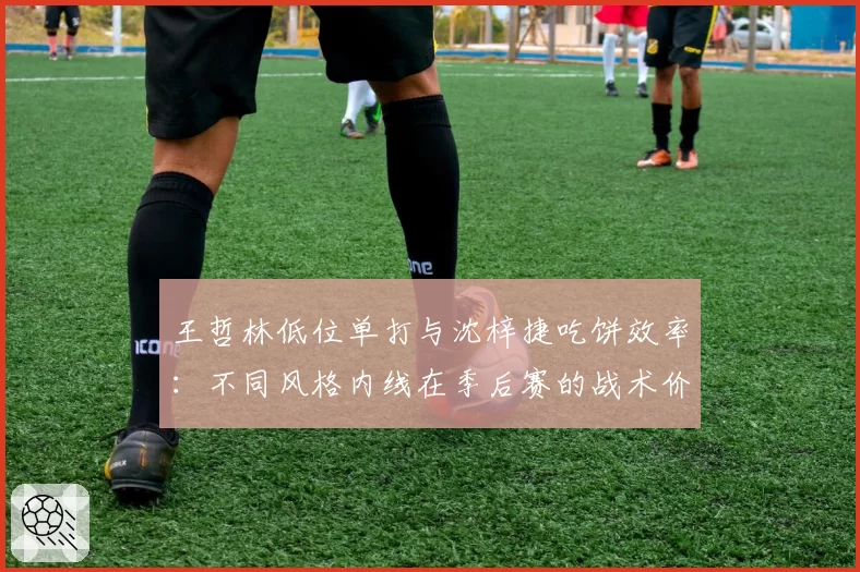 王哲林低位单打与沈梓捷吃饼效率:不同风格内线在季后赛的战术价值