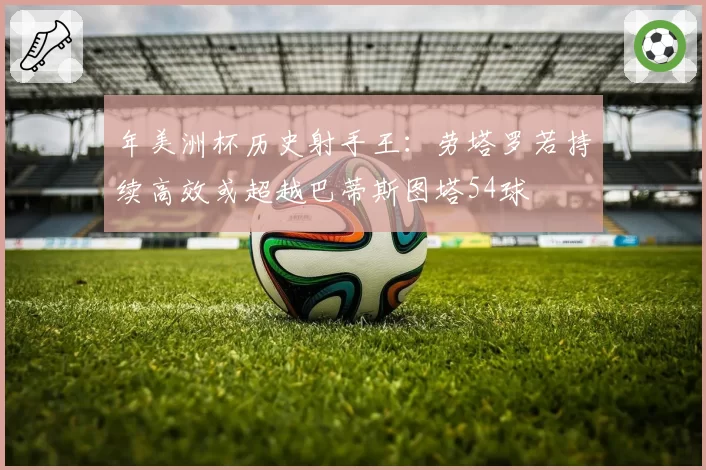 年美洲杯历史射手王：劳塔罗若持续高效或超越巴蒂斯图塔54球