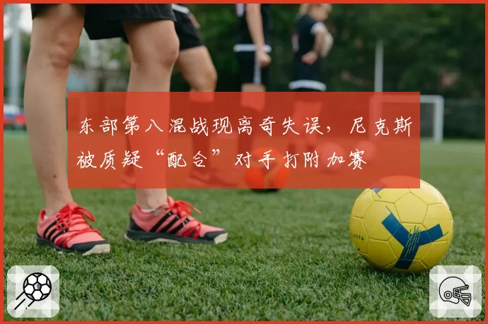 东部第八混战现离奇失误,尼克斯被质疑“配合”对手打附加赛