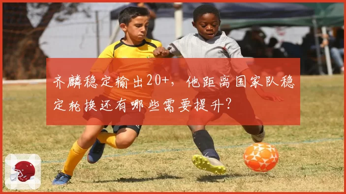 齐麟稳定输出20+，他距离国家队稳定轮换还有哪些需要提升？