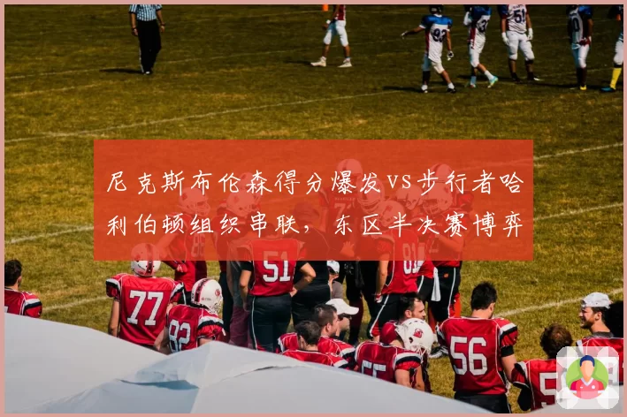 尼克斯布伦森得分爆发vs步行者哈利伯顿组织串联,东区半决赛博弈