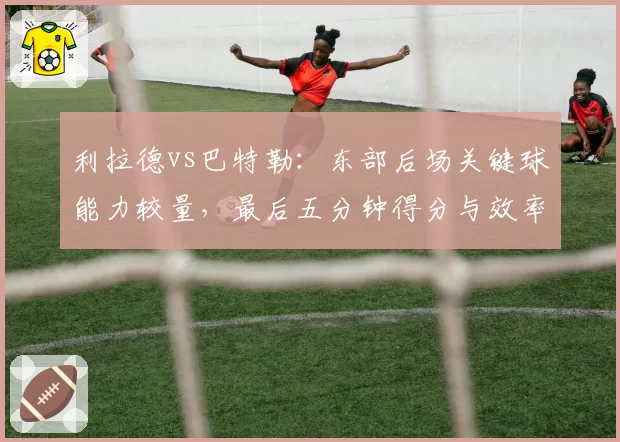 利拉德vs巴特勒：东部后场关键球能力较量，最后五分钟得分与效率数据解读