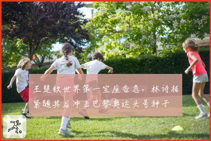 王楚钦世界第一宝座告急,林诗栋紧随其后冲击巴黎奥运头号种子