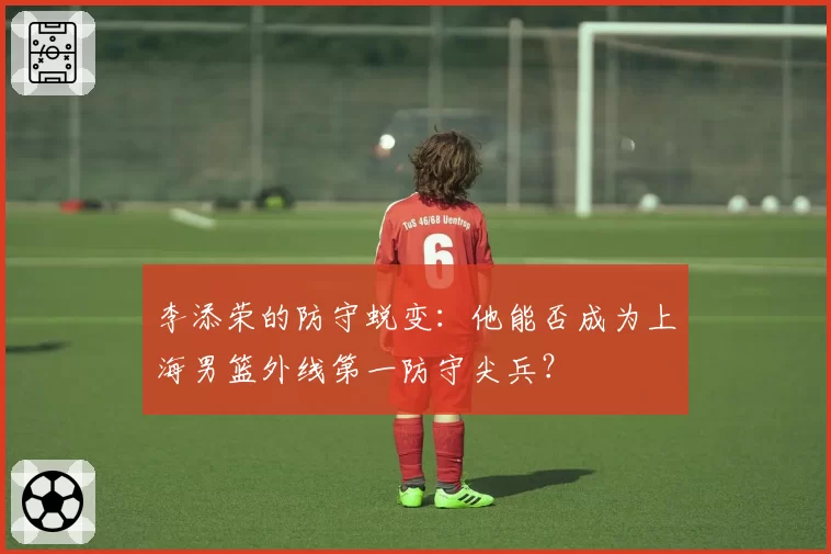 李添荣的防守蜕变：他能否成为上海男篮外线第一防守尖兵？