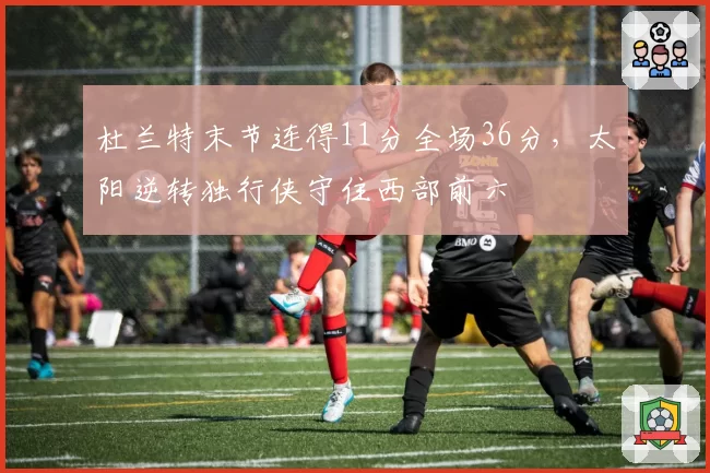 杜兰特末节连得11分全场36分，太阳逆转独行侠守住西部前六