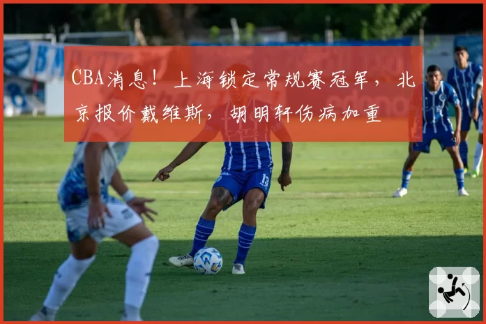 CBA消息！上海锁定常规赛冠军，北京报价戴维斯，胡明轩伤病加重