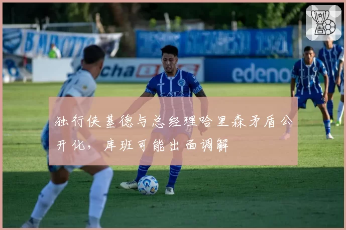 独行侠基德与总经理哈里森矛盾公开化，库班可能出面调解