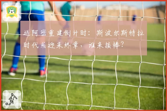 迈阿密重建倒计时:斯波尔斯特拉时代或迎来终章,谁来接棒?