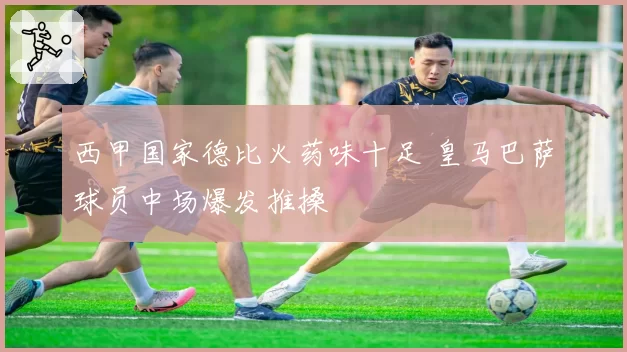 西甲国家德比火药味十足 皇马巴萨球员中场爆发推搡