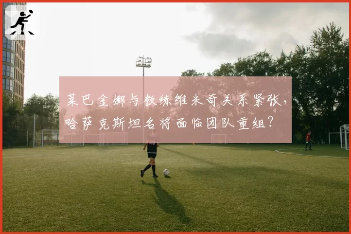 莱巴金娜与教练维米奇关系紧张，哈萨克斯坦名将面临团队重组？