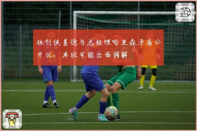 独行侠基德与总经理哈里森矛盾公开化，库班可能出面调解