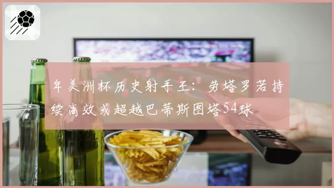 年美洲杯历史射手王：劳塔罗若持续高效或超越巴蒂斯图塔54球