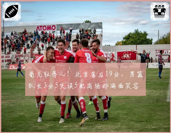 毫无耻辱心！北京落后19分，男篮队长3分5失误5犯离场却满面笑容